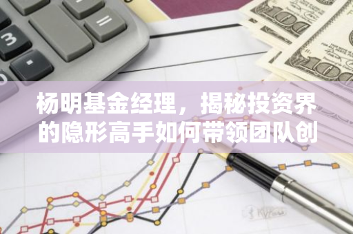 杨明基金经理，揭秘投资界的隐形高手如何带领团队创造辉煌？