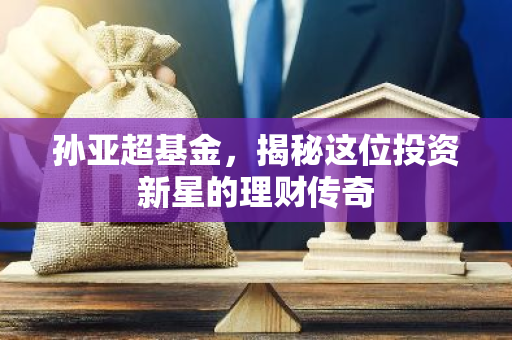 孙亚超基金，揭秘这位投资新星的理财传奇