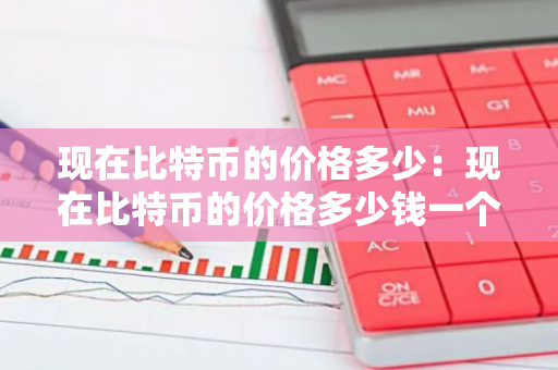 现在比特币的价格多少:现在比特币的价格多少钱一个-第1张图片-智财锋资讯网 现在比特币的价格多少:现在比特币的价格多少钱一个-第1张图片-智财锋资讯网