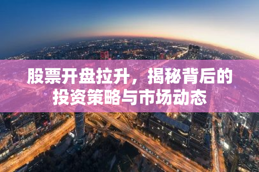 股票开盘拉升，揭秘背后的投资策略与市场动态