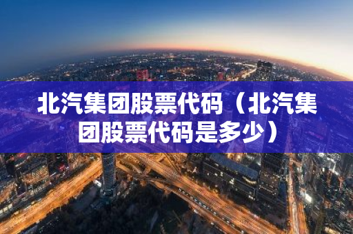 北汽集团股票代码（北汽集团股票代码是多少）