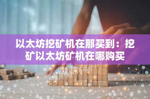 以太坊挖矿机在那买到：挖矿以太坊矿机在哪购买