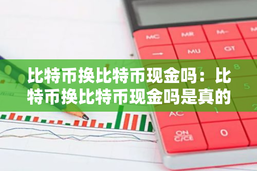比特币换比特币现金吗：比特币换比特币现金吗是真的吗