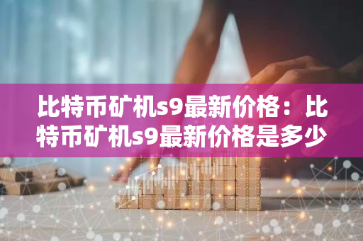 比特币矿机s9最新价格：比特币矿机s9最新价格是多少