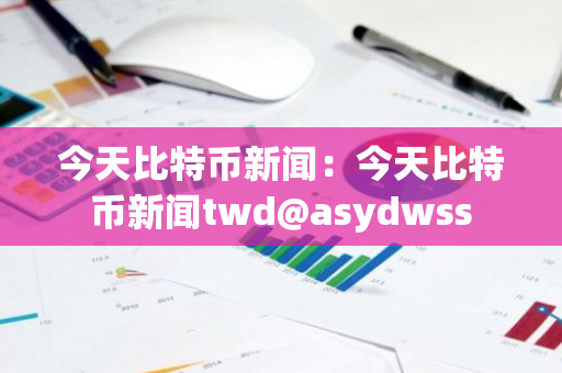今天比特币新闻：今天比特币新闻twd@asydwss