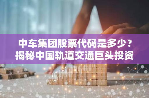 中车集团股票代码是多少？揭秘中国轨道交通巨头投资攻略