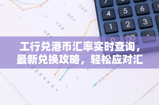工行兑港币汇率实时查询，最新兑换攻略，轻松应对汇率变动！