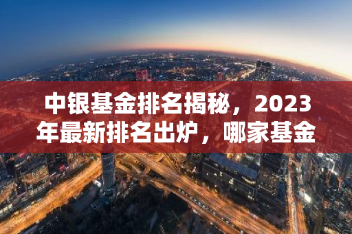 中银基金排名揭秘，2023年最新排名出炉，哪家基金表现最亮眼？