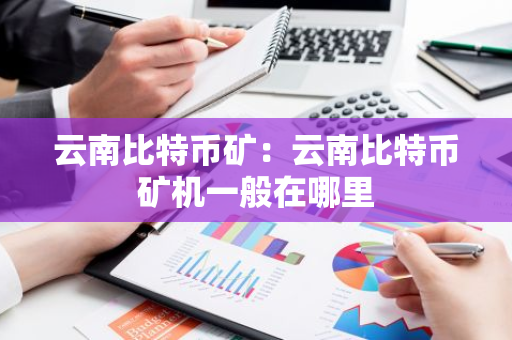 云南比特币矿：云南比特币矿机一般在哪里
