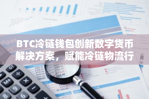 BTC冷链钱包创新数字货币解决方案，赋能冷链物流行业