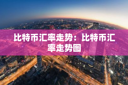 比特币汇率走势：比特币汇率走势图-第1张图片-智财锋资讯网