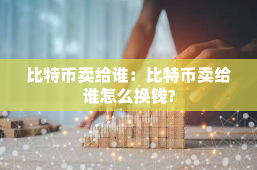 比特币卖给谁：比特币卖给谁怎么换钱?-第1张图片-智财锋资讯网