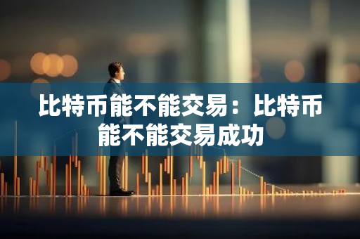 比特币能不能交易：比特币能不能交易成功