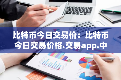 比特币今日交易价：比特币今日交易价格.交易app.中国