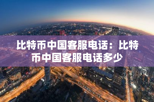 比特币中国客服电话：比特币中国客服电话多少