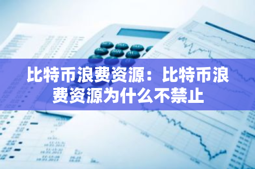 比特币浪费资源：比特币浪费资源为什么不禁止