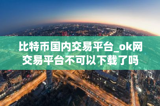 比特币国内交易平台_ok网交易平台不可以下载了吗