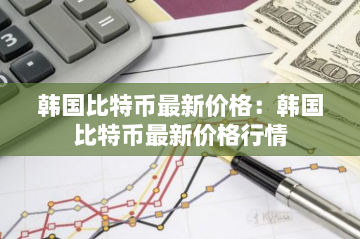 韩国比特币最新价格：韩国比特币最新价格行情