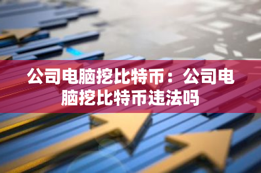 公司电脑挖比特币：公司电脑挖比特币违法吗-第1张图片-智财锋资讯网