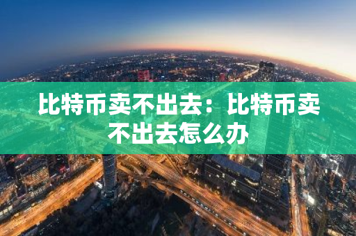 比特币卖不出去：比特币卖不出去怎么办