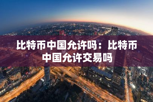 比特币中国允许吗：比特币中国允许交易吗-第1张图片-智财锋资讯网