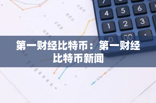 第一财经比特币：第一财经比特币新闻