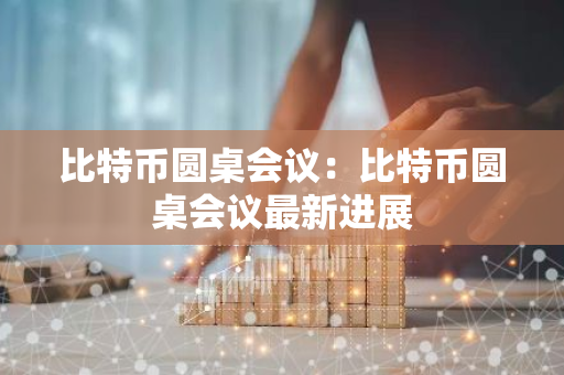 比特币圆桌会议：比特币圆桌会议最新进展