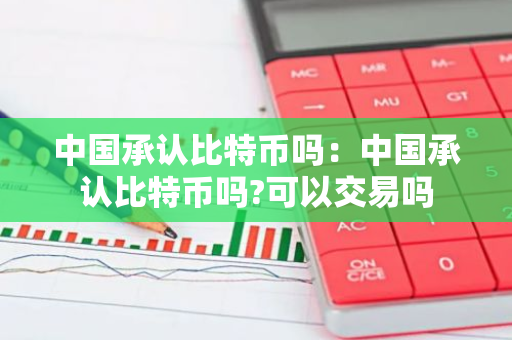 中国承认比特币吗：中国承认比特币吗?可以交易吗