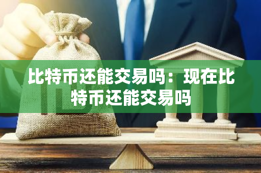 比特币还能交易吗：现在比特币还能交易吗