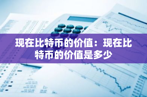 现在比特币的价值：现在比特币的价值是多少-第1张图片-智财锋资讯网