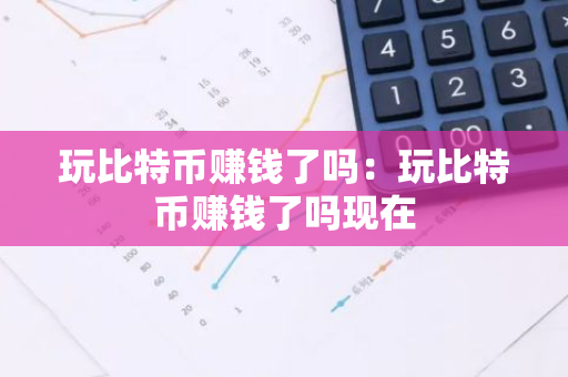 玩比特币赚钱了吗：玩比特币赚钱了吗现在-第1张图片-智财锋资讯网