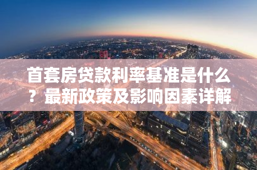 首套房贷款利率基准是什么？最新政策及影响因素详解