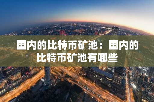 国内的比特币矿池：国内的比特币矿池有哪些
