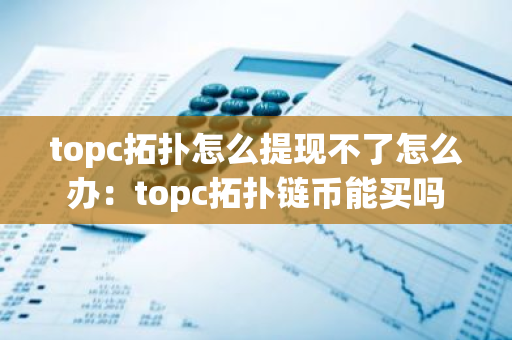 topc拓扑怎么提现不了怎么办：topc拓扑链币能买吗
