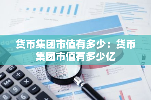货币集团市值有多少：货币集团市值有多少亿