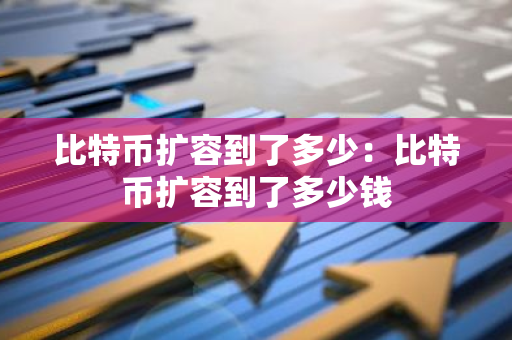 比特币扩容到了多少：比特币扩容到了多少钱