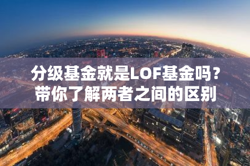 分级基金就是LOF基金吗？带你了解两者之间的区别