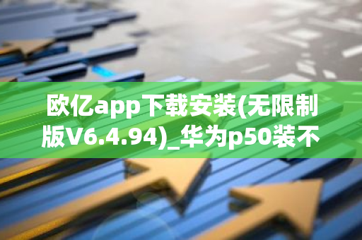 欧亿app下载安装(无限制版V6.4.94)_华为p50装不了欧意-第1张图片-智财锋资讯网