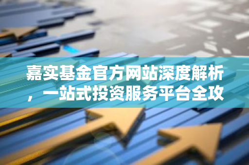 嘉实基金官方网站深度解析，一站式投资服务平台全攻略