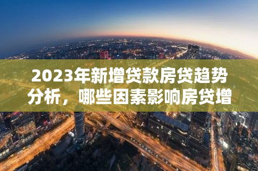 2023年新增贷款房贷趋势分析，哪些因素影响房贷增长？