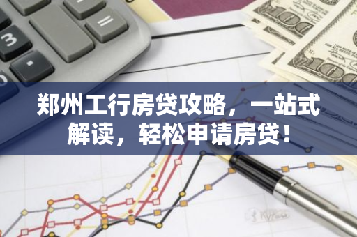 郑州工行房贷攻略，一站式解读，轻松申请房贷！