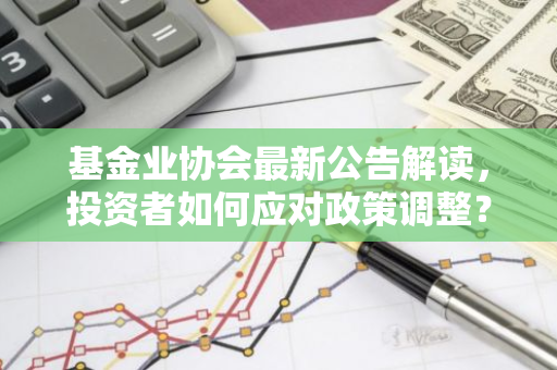 基金业协会最新公告解读，投资者如何应对政策调整？