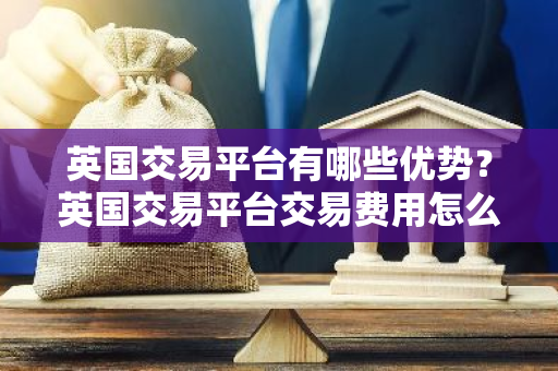 英国交易平台有哪些优势？英国交易平台交易费用怎么算？