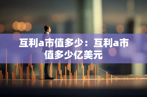 互利a市值多少：互利a市值多少亿美元