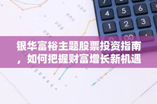 银华富裕主题股票投资指南，如何把握财富增长新机遇？