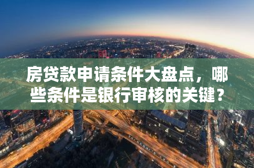 房贷款申请条件大盘点，哪些条件是银行审核的关键？