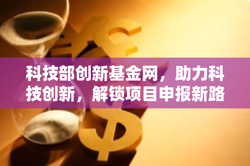 科技部创新基金网，助力科技创新，解锁项目申报新路径