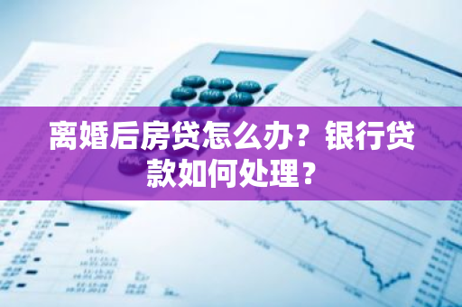 离婚后房贷怎么办？银行贷款如何处理？