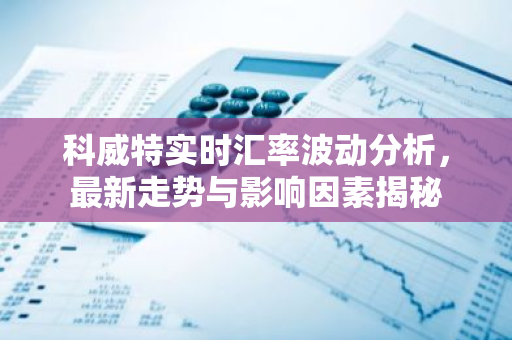 科威特实时汇率波动分析，最新走势与影响因素揭秘-第1张图片-智财锋资讯网