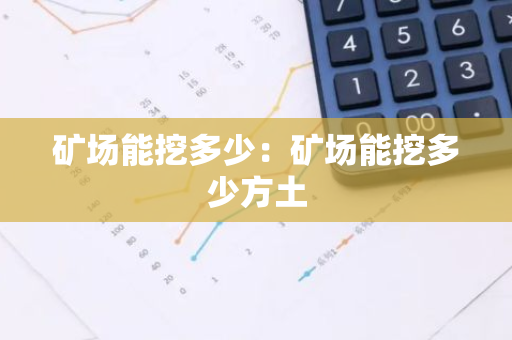 矿场能挖多少：矿场能挖多少方土-第1张图片-智财锋资讯网